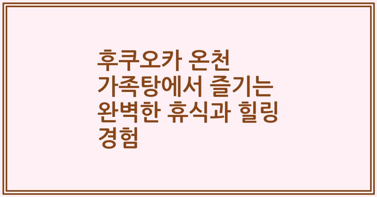 후쿠오카 온천 가족탕에서 즐기는 완벽한 휴식과 힐링 경험